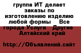 группа ИТ делает заказы по изготовлению изделию любой формы  - Все города Услуги » Другие   . Алтайский край